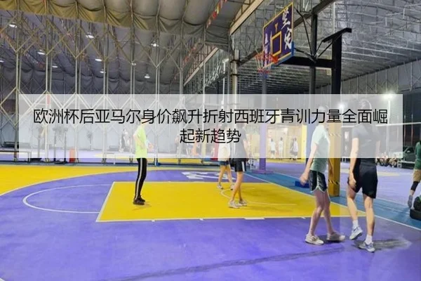 欧洲杯后亚马尔身价飙升折射西班牙青训力量全面崛起新趋势