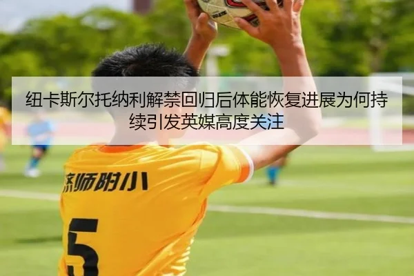 纽卡斯尔托纳利解禁回归后体能恢复进展为何持续引发英媒高度关注