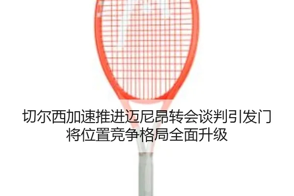 切尔西加速推进迈尼昂转会谈判引发门将位置竞争格局全面升级