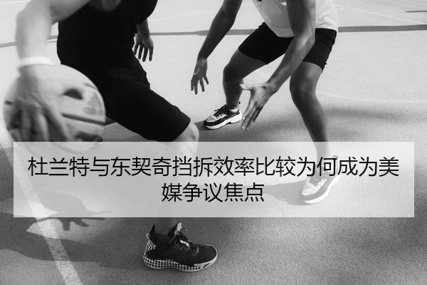 杜兰特与东契奇挡拆效率比较为何成为美媒争议焦点